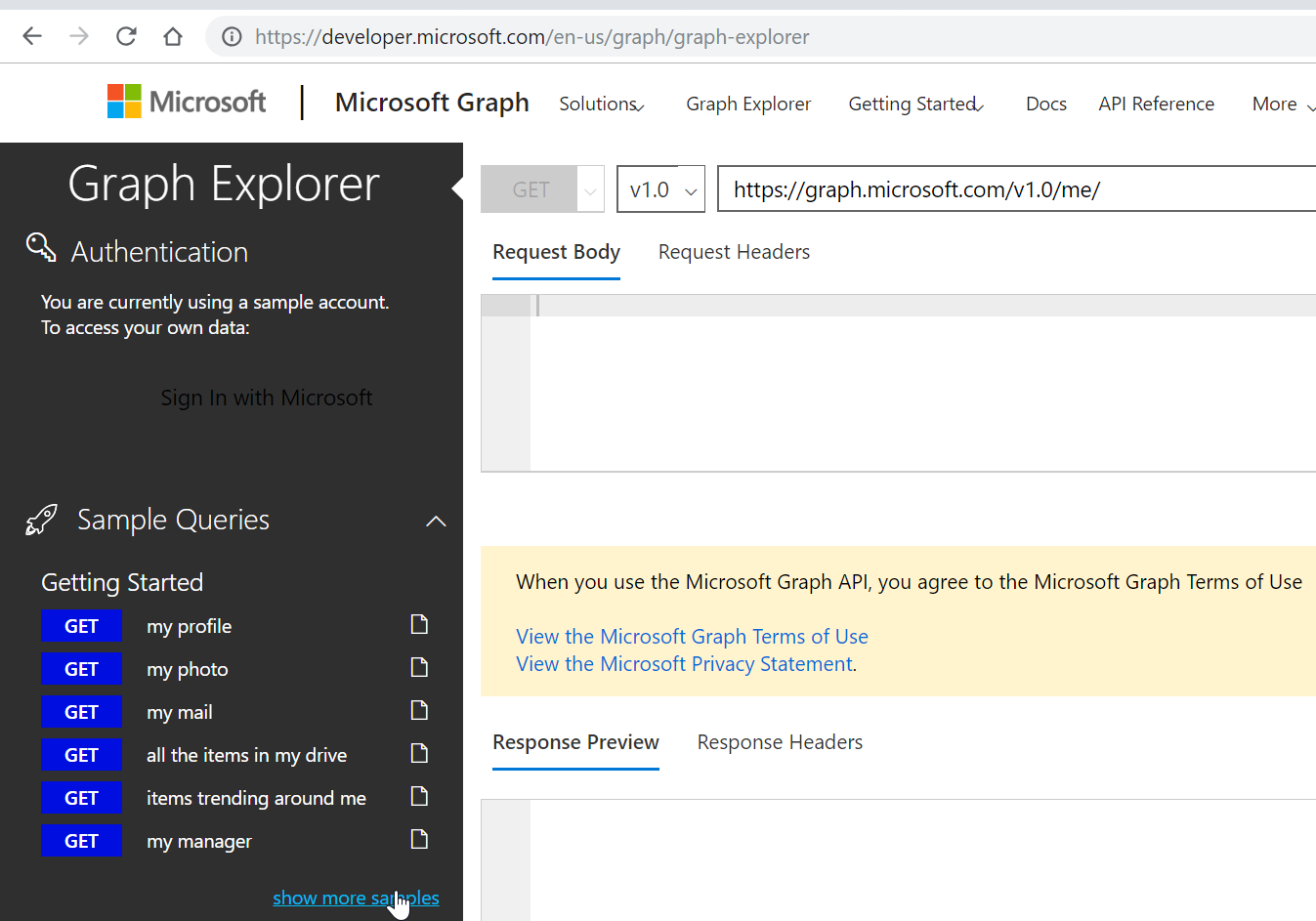 C O https://developer.microsoft.com/en-us/graph/graph-explorer 
Microsoft I Microsoft Graph solutions, Graph Explorer Getting starteæ Docs API Reference 
More 
Graph Explorer 
Authentication 
You are currently using a sample account 
To access your own data: 
ign In with Microsofl 
Sample Queries 
Getting Started 
GET 
GET 
GET 
GET 
GET 
GET 
my profile 
my photo 
my mail 
all the items in my drive 
items trending around me 
my manager 
https://graph.microsoft.com/vl.0/me/ 
VI.o v 
Request Body Request Headers 
When you use the Microsoft Graph API, you agree to the Microsoft Graph Terms of use 
View the Microsoft Graph Terms of Use 
View the Microsoft Privacy Statement 
Response Preview Response Headers 